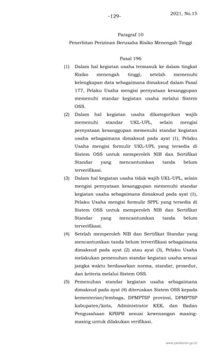 2021, No.15
-129-
Paragraf 10
Penerbitan Perizinan Berusaha Risiko Menengah Tinggi
Pasal 196
(1) Dalam hal kegiatan usaha termasuk ke dalam tingkat
Risiko menengah tinggi, setelah memenuhi
kelengkapan data sebagaimana dimaksud dalam Pasal
177, Pelaku Usaha mengisi pernyataan kesanggupan
memenuhi standar kegiatan usaha melalui Sistem
OSS.
(2) Dalam hal kegiatan usaha dikategorikan wajib
memenuhi standar UKL-UPL, selain mengisi
pernyataan kesanggupan memenuhi standar kegiatan
usaha sebagaimana dimaksud pada ayat (1), Pelaku
Usaha mengisi formulir UKL-UPL yang tersedia di
Sistem OSS untuk memperoleh NIB dan Sertifikat
Standar yang mencantumkan tanda belum
terverifikasi.
(3) Dalam hal kegiatan usaha tidak wajib UKL-UPL, selain
mengisi pernyataan kesanggupan memenuhi standar
kegiatan usaha sebagaimana dimaksud pada ayat (1),
Pelaku Usaha mengisi formulir SPPL yang tersedia di
Sistem OSS untuk memperoleh NIB dan Sertifikat
Standar yang mencantumkan tanda belum
terverifikasi.
(4) Setelah memperoleh NIB dan Sertifikat Standar yang
mencantumkan tanda belum terverifikasi sebagaimana
dimaksud pada ayat (2) atau ayat (3), Pelaku Usaha
melakukan pemenuhan standar kegiatan usaha sesuai
jangka waktu berdasarkan norma, standar, prosedur,
dan kriteria melalui Sistem OSS.
(5) Pemenuhan standar kegiatan usaha sebagaimana
dimaksud pada ayat (4) diteruskan Sistem OSS kepada
kementerian/lembaga, DPMPTSP provinsi, DPMPTSP
kabupaten/kota, Administrator KEK, dan Badan
Pengusahaan KPBPB sesuai kewenangan masing-
masing untuk dilakukan verifikasi.
www.peraturan.go.id
 