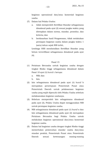 2021, No.15
-13-
kegiatan operasional dan/atau komersial kegiatan
usaha.
(7) Dalam hal Pelaku Usaha:
a. tidak memperoleh Sertifikat Standar sebagaimana
dimaksud pada ayat (2) sesuai jangka waktu yang
ditetapkan dalam norma, standar, prosedur, dan
kriteria; dan
b. berdasarkan hasil Pengawasan, tidak melakukan
persiapan kegiatan usaha dalam jangka waktu 1
(satu) tahun sejak NIB terbit,
Lembaga OSS membatalkan Sertifikat Standar yang
belum terverifikasi sebagaimana dimaksud pada ayat
(4).
Pasal 15
(1) Perizinan Berusaha untuk kegiatan usaha dengan
tingkat Risiko tinggi sebagaimana dimaksud dalam
Pasal 10 ayat (1) huruf c berupa:
a. NIB; dan
b. Izin.
(2) Izin sebagaimana dimaksud pada ayat (1) huruf b
merupakan persetujuan Pemerintah Pusat atau
Pemerintah Daerah untuk pelaksanaan kegiatan
usaha yang wajib dipenuhi oleh Pelaku Usaha sebelum
melaksanakan kegiatan usahanya.
(3) Sebelum memperoleh Izin sebagaimana dimaksud
pada ayat (2), Pelaku Usaha dapat menggunakan NIB
untuk persiapan kegiatan usaha.
(4) NIB sebagaimana dimaksud pada ayat (1) huruf a dan
Izin sebagaimana dimaksud pada ayat (2) merupakan
Perizinan Berusaha bagi Pelaku Usaha untuk
melakukan kegiatan operasional dan/atau komersial
kegiatan usaha.
(5) Dalam hal kegiatan usaha dengan tingkat Risiko tinggi
memerlukan pemenuhan standar usaha dan/atau
standar produk, Pemerintah Pusat atau Pemerintah
Daerah sesuai kewenangan masing-masing
www.peraturan.go.id
 