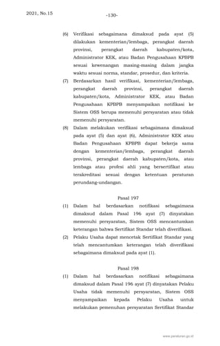 2021, No.15 -130-
(6) Verifikasi sebagaimana dimaksud pada ayat (5)
dilakukan kementerian/lembaga, perangkat daerah
provinsi, perangkat daerah kabupaten/kota,
Administrator KEK, atau Badan Pengusahaan KPBPB
sesuai kewenangan masing-masing dalam jangka
waktu sesuai norma, standar, prosedur, dan kriteria.
(7) Berdasarkan hasil verifikasi, kementerian/lembaga,
perangkat daerah provinsi, perangkat daerah
kabupaten/kota, Administrator KEK, atau Badan
Pengusahaan KPBPB menyampaikan notifikasi ke
Sistem OSS berupa memenuhi persyaratan atau tidak
memenuhi persyaratan.
(8) Dalam melakukan verifikasi sebagaimana dimaksud
pada ayat (5) dan ayat (6), Administrator KEK atau
Badan Pengusahaan KPBPB dapat bekerja sama
dengan kementerian/lembaga, perangkat daerah
provinsi, perangkat daerah kabupaten/kota, atau
lembaga atau profesi ahli yang bersertifikat atau
terakreditasi sesuai dengan ketentuan peraturan
perundang-undangan.
Pasal 197
(1) Dalam hal berdasarkan notifikasi sebagaimana
dimaksud dalam Pasal 196 ayat (7) dinyatakan
memenuhi persyaratan, Sistem OSS mencantumkan
keterangan bahwa Sertifikat Standar telah diverifikasi.
(2) Pelaku Usaha dapat mencetak Sertifikat Standar yang
telah mencantumkan keterangan telah diverifikasi
sebagaimana dimaksud pada ayat (1).
Pasal 198
(1) Dalam hal berdasarkan notifikasi sebagaimana
dimaksud dalam Pasal 196 ayat (7) dinyatakan Pelaku
Usaha tidak memenuhi persyaratan, Sistem OSS
menyampaikan kepada Pelaku Usaha untuk
melakukan pemenuhan persyaratan Sertifikat Standar
www.peraturan.go.id
 
