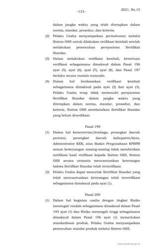 2021, No.15
-131-
dalam jangka waktu yang telah ditetapkan dalam
norma, standar, prosedur, dan kriteria.
(2) Pelaku Usaha menyampaikan permohonan melalui
Sistem OSS untuk dilakukan verifikasi kembali setelah
melakukan pemenuhan persyaratan Sertifikat
Standar.
(3) Dalam melakukan verifikasi kembali, ketentuan
verifikasi sebagaimana dimaksud dalam Pasal 196
ayat (5), ayat (6), ayat (7), ayat (8), dan Pasal 197
berlaku secara mutatis mutandis.
(4) Dalam hal berdasarkan verifikasi kembali
sebagaimana dimaksud pada ayat (2) dan ayat (3),
Pelaku Usaha tetap tidak memenuhi persyaratan
Sertifikat Standar dalam jangka waktu yang
ditetapkan dalam norma, standar, prosedur, dan
kriteria, Sistem OSS membatalkan Sertifikat Standar
yang belum diverifikasi.
Pasal 199
(1) Dalam hal kementerian/lembaga, perangkat daerah
provinsi, perangkat daerah kabupaten/kota,
Administrator KEK, atau Badan Pengusahaan KPBPB
sesuai kewenangan masing-masing tidak memberikan
notifikasi hasil verifikasi kepada Sistem OSS, Sistem
OSS secara otomatis mencantumkan keterangan
bahwa Sertifikat Standar telah terverifikasi.
(2) Pelaku Usaha dapat mencetak Sertifikat Standar yang
telah mencantumkan keterangan telah terverifikasi
sebagaimana dimaksud pada ayat (1).
Pasal 200
(1) Dalam hal kegiatan usaha dengan tingkat Risiko
menengah rendah sebagaimana dimaksud dalam Pasal
195 ayat (1) dan Risiko menengah tinggi sebagaimana
dimaksud dalam Pasal 196 ayat (1) memerlukan
standardisasi produk, Pelaku Usaha menyampaikan
pemenuhan standar produk melalui Sistem OSS.
www.peraturan.go.id
 