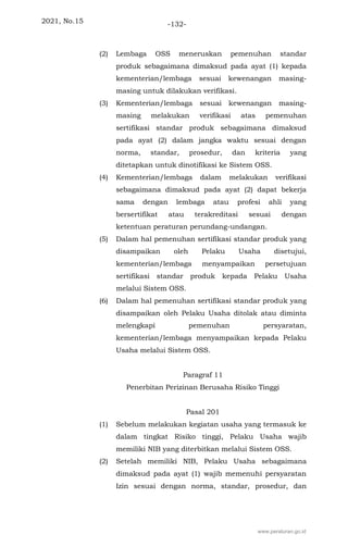 2021, No.15 -132-
(2) Lembaga OSS meneruskan pemenuhan standar
produk sebagaimana dimaksud pada ayat (1) kepada
kementerian/lembaga sesuai kewenangan masing-
masing untuk dilakukan verifikasi.
(3) Kementerian/lembaga sesuai kewenangan masing-
masing melakukan verifikasi atas pemenuhan
sertifikasi standar produk sebagaimana dimaksud
pada ayat (2) dalam jangka waktu sesuai dengan
norma, standar, prosedur, dan kriteria yang
ditetapkan untuk dinotifikasi ke Sistem OSS.
(4) Kementerian/lembaga dalam melakukan verifikasi
sebagaimana dimaksud pada ayat (2) dapat bekerja
sama dengan lembaga atau profesi ahli yang
bersertifikat atau terakreditasi sesuai dengan
ketentuan peraturan perundang-undangan.
(5) Dalam hal pemenuhan sertifikasi standar produk yang
disampaikan oleh Pelaku Usaha disetujui,
kementerian/lembaga menyampaikan persetujuan
sertifikasi standar produk kepada Pelaku Usaha
melalui Sistem OSS.
(6) Dalam hal pemenuhan sertifikasi standar produk yang
disampaikan oleh Pelaku Usaha ditolak atau diminta
melengkapi pemenuhan persyaratan,
kementerian/lembaga menyampaikan kepada Pelaku
Usaha melalui Sistem OSS.
Paragraf 11
Penerbitan Perizinan Berusaha Risiko Tinggi
Pasal 201
(1) Sebelum melakukan kegiatan usaha yang termasuk ke
dalam tingkat Risiko tinggi, Pelaku Usaha wajib
memiliki NIB yang diterbitkan melalui Sistem OSS.
(2) Setelah memiliki NIB, Pelaku Usaha sebagaimana
dimaksud pada ayat (1) wajib memenuhi persyaratan
Izin sesuai dengan norma, standar, prosedur, dan
www.peraturan.go.id
 