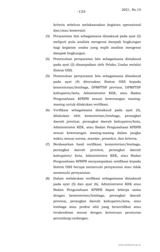 2021, No.15
-133-
kriteria sebelum melaksanakan kegiatan operasional
dan/atau komersial.
(3) Persyaratan Izin sebagaimana dimaksud pada ayat (2)
meliputi pula analisis mengenai dampak lingkungan
bagi kegiatan usaha yang wajib analisis mengenai
dampak lingkungan.
(4) Pemenuhan persyaratan Izin sebagaimana dimaksud
pada ayat (2) disampaikan oleh Pelaku Usaha melalui
Sistem OSS.
(5) Pemenuhan persyaratan Izin sebagaimana dimaksud
pada ayat (4) diteruskan Sistem OSS kepada
kementerian/lembaga, DPMPTSP provinsi, DPMPTSP
kabupaten/kota, Administrator KEK, atau Badan
Pengusahaan KPBPB sesuai kewenangan masing-
masing untuk dilakukan verifikasi.
(6) Verifikasi sebagaimana dimaksud pada ayat (5),
dilakukan oleh kementerian/lembaga, perangkat
daerah provinsi, perangkat daerah kabupaten/kota,
Administrator KEK, atau Badan Pengusahaan KPBPB
sesuai kewenangan masing-masing dalam jangka
waktu sesuai norma, standar, prosedur, dan kriteria.
(7) Berdasarkan hasil verifikasi, kementerian/lembaga,
perangkat daerah provinsi, perangkat daerah
kabupaten/ kota, Administrator KEK, atau Badan
Pengusahaan KPBPB menyampaikan notifikasi kepada
Sistem OSS berupa memenuhi persyaratan atau tidak
memenuhi persyaratan.
(8) Dalam melakukan verifikasi sebagaimana dimaksud
pada ayat (5) dan ayat (6), Administrator KEK atau
Badan Pengusahaan KPBPB dapat bekerja sama
dengan kementerian/lembaga, perangkat daerah
provinsi, perangkat daerah kabupaten/kota, atau
lembaga atau profesi ahli yang bersertifikat atau
terakreditasi sesuai dengan ketentuan peraturan
perundang-undangan.
www.peraturan.go.id
 