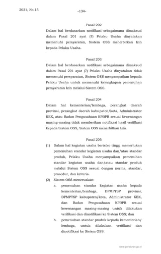 2021, No.15 -134-
Pasal 202
Dalam hal berdasarkan notifikasi sebagaimana dimaksud
dalam Pasal 201 ayat (7) Pelaku Usaha dinyatakan
memenuhi persyaratan, Sistem OSS menerbitkan Izin
kepada Pelaku Usaha.
Pasal 203
Dalam hal berdasarkan notifikasi sebagaimana dimaksud
dalam Pasal 201 ayat (7) Pelaku Usaha dinyatakan tidak
memenuhi persyaratan, Sistem OSS menyampaikan kepada
Pelaku Usaha untuk memenuhi kelengkapan pemenuhan
persyaratan Izin melalui Sistem OSS.
Pasal 204
Dalam hal kementerian/lembaga, perangkat daerah
provinsi, perangkat daerah kabupaten/kota, Administrator
KEK, atau Badan Pengusahaan KPBPB sesuai kewenangan
masing-masing tidak memberikan notifikasi hasil verifikasi
kepada Sistem OSS, Sistem OSS menerbitkan Izin.
Pasal 205
(1) Dalam hal kegiatan usaha berisiko tinggi memerlukan
pemenuhan standar kegiatan usaha dan/atau standar
produk, Pelaku Usaha menyampaikan pemenuhan
standar kegiatan usaha dan/atau standar produk
melalui Sistem OSS sesuai dengan norma, standar,
prosedur, dan kriteria.
(2) Sistem OSS meneruskan:
a. pemenuhan standar kegiatan usaha kepada
kementerian/lembaga, DPMPTSP provinsi,
DPMPTSP kabupaten/kota, Administrator KEK,
dan Badan Pengusahaan KPBPB sesuai
kewenangan masing-masing untuk dilakukan
verifikasi dan dinotifikasi ke Sistem OSS; dan
b. pemenuhan standar produk kepada kementerian/
lembaga, untuk dilakukan verifikasi dan
dinotifikasi ke Sistem OSS.
www.peraturan.go.id
 