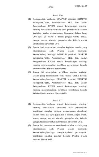 2021, No.15
-135-
Pasal 206
(1) Kementerian/lembaga, DPMPTSP provinsi, DPMPTSP
kabupaten/kota, Administrator KEK, dan Badan
Pengusahaan KPBPB sesuai kewenangan masing-
masing melakukan verifikasi atas pemenuhan standar
kegiatan usaha sebagaimana dimaksud dalam Pasal
205 ayat (2) huruf a dalam jangka waktu sesuai
dengan norma, standar, prosedur, dan kriteria untuk
dinotifikasi ke Sistem OSS.
(2) Dalam hal pemenuhan standar kegiatan usaha yang
disampaikan oleh Pelaku Usaha disetujui,
kementerian/ lembaga, DPMPTSP provinsi, DPMPTSP
kabupaten/kota, Administrator KEK, dan Badan
Pengusahaan KPBPB sesuai kewenangan masing-
masing menyampaikan notifikasi persetujuan kepada
Pelaku Usaha melalui Sistem OSS.
(3) Dalam hal pemenuhan sertifikasi standar kegiatan
usaha yang disampaikan oleh Pelaku Usaha ditolak,
kementerian/lembaga, DPMPTSP provinsi, DPMPTSP
kabupaten/kota, Administrator KEK, dan Badan
Pengusahaan KPBPB sesuai kewenangan masing-
masing menyampaikan notifikasi penolakan kepada
Pelaku Usaha melalui Sistem OSS.
Pasal 207
(1) Kementerian/lembaga sesuai kewenangan masing-
masing melakukan verifikasi atas pemenuhan
sertifikasi standar produk sebagaimana dimaksud
dalam Pasal 205 ayat (2) huruf b dalam jangka waktu
sesuai dengan norma, standar, prosedur, dan kriteria
yang ditetapkan untuk dinotifikasi ke Sistem OSS.
(2) Dalam hal pemenuhan sertifikasi standar produk yang
disampaikan oleh Pelaku Usaha disetujui,
kementerian/lembaga menyampaikan persetujuan
sertifikasi standar produk kepada Pelaku Usaha
melalui Sistem OSS.
www.peraturan.go.id
 