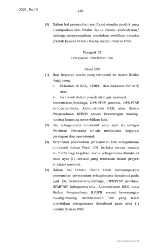 2021, No.15 -136-
(3) Dalam hal pemenuhan sertifikasi standar produk yang
disampaikan oleh Pelaku Usaha ditolak, kementerian/
lembaga menyampaikan penolakan sertifikasi standar
produk kepada Pelaku Usaha melalui Sistem OSS.
Paragraf 12
Percepatan Penerbitan Izin
Pasal 208
(1) Bagi kegiatan usaha yang termasuk ke dalam Risiko
tinggi yang:
a. berlokasi di KEK, KPBPB, dan kawasan industri;
atau
b. termasuk dalam proyek strategis nasional,
kementerian/lembaga, DPMPTSP provinsi, DPMPTSP
kabupaten/kota, Administrator KEK, atau Badan
Pengusahaan KPBPB sesuai kewenangan masing-
masing langsung menerbitkan Izin.
(2) Izin sebagaimana dimaksud pada ayat (1) sebagai
Perizinan Berusaha untuk melakukan kegiatan
persiapan dan operasional.
(3) Ketentuan pemenuhan persyaratan Izin sebagaimana
dimaksud dalam Pasal 201 berlaku secara mutatis
mutandis bagi kegiatan usaha sebagaimana dimaksud
pada ayat (1), kecuali yang termasuk dalam proyek
strategis nasional.
(4) Dalam hal Pelaku Usaha tidak menyampaikan
pemenuhan persyaratan sebagaimana dimaksud pada
ayat (3), kementerian/lembaga, DPMPTSP provinsi,
DPMPTSP kabupaten/kota, Administrator KEK, atau
Badan Pengusahaan KPBPB sesuai kewenangan
masing-masing, membatalkan Izin yang telah
diterbitkan sebagaimana dimaksud pada ayat (1)
melalui Sistem OSS.
www.peraturan.go.id
 
