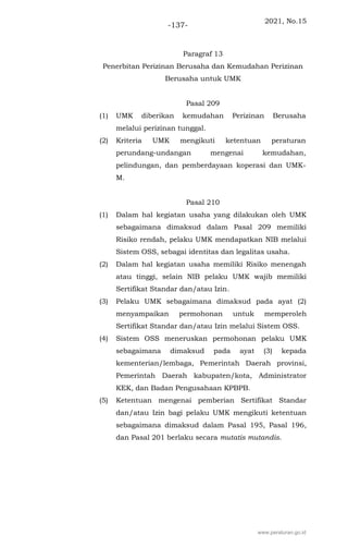 2021, No.15
-137-
Paragraf 13
Penerbitan Perizinan Berusaha dan Kemudahan Perizinan
Berusaha untuk UMK
Pasal 209
(1) UMK diberikan kemudahan Perizinan Berusaha
melalui perizinan tunggal.
(2) Kriteria UMK mengikuti ketentuan peraturan
perundang-undangan mengenai kemudahan,
pelindungan, dan pemberdayaan koperasi dan UMK-
M.
Pasal 210
(1) Dalam hal kegiatan usaha yang dilakukan oleh UMK
sebagaimana dimaksud dalam Pasal 209 memiliki
Risiko rendah, pelaku UMK mendapatkan NIB melalui
Sistem OSS, sebagai identitas dan legalitas usaha.
(2) Dalam hal kegiatan usaha memiliki Risiko menengah
atau tinggi, selain NIB pelaku UMK wajib memiliki
Sertifikat Standar dan/atau Izin.
(3) Pelaku UMK sebagaimana dimaksud pada ayat (2)
menyampaikan permohonan untuk memperoleh
Sertifikat Standar dan/atau Izin melalui Sistem OSS.
(4) Sistem OSS meneruskan permohonan pelaku UMK
sebagaimana dimaksud pada ayat (3) kepada
kementerian/lembaga, Pemerintah Daerah provinsi,
Pemerintah Daerah kabupaten/kota, Administrator
KEK, dan Badan Pengusahaan KPBPB.
(5) Ketentuan mengenai pemberian Sertifikat Standar
dan/atau Izin bagi pelaku UMK mengikuti ketentuan
sebagaimana dimaksud dalam Pasal 195, Pasal 196,
dan Pasal 201 berlaku secara mutatis mutandis.
www.peraturan.go.id
 