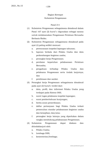 2021, No.15 -138-
Bagian Keempat
Subsistem Pengawasan
Pasal 211
(1) Subsistem Pengawasan sebagaimana dimaksud dalam
Pasal 167 ayat (2) huruf c digunakan sebagai sarana
untuk melaksanakan Pengawasan Perizinan Berusaha
Berbasis Risiko.
(2) Subsistem Pengawasan sebagaimana dimaksud pada
ayat (1) paling sedikit memuat:
a. perencanaan inspeksi lapangan tahunan;
b. laporan berkala dari Pelaku Usaha dan data
perkembangan kegiatan usaha;
c. perangkat kerja Pengawasan;
d. penilaian kepatuhan pelaksanaan Perizinan
Berusaha;
e. pengaduan terhadap Pelaku Usaha dan
pelaksana Pengawasan serta tindak lanjutnya;
dan
f. pembinaan dan sanksi.
(3) Perangkat kerja Pengawasan sebagaimana dimaksud
pada ayat (2) huruf c terdiri dari:
a. data, profil, dan informasi Pelaku Usaha yang
terdapat pada Sistem OSS;
b. surat tugas pelaksana inspeksi lapangan;
c. surat pemberitahuan kunjungan;
d. berita acara pemeriksaan;
e. daftar pertanyaan bagi Pelaku Usaha terkait
pemenuhan standar pelaksanaan kegiatan usaha
dan kewajiban; dan/atau
f. perangkat kerja lainnya yang diperlukan dalam
rangka mendukung pelaksanaan Pengawasan.
(4) Subsistem Pengawasan dapat diakses dan
ditindaklanjuti oleh:
a. Pelaku Usaha;
b. Lembaga OSS;
c. kementerian/lembaga;
www.peraturan.go.id
 
