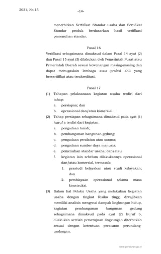 2021, No.15 -14-
menerbitkan Sertifikat Standar usaha dan Sertifikat
Standar produk berdasarkan hasil verifikasi
pemenuhan standar.
Pasal 16
Verifikasi sebagaimana dimaksud dalam Pasal 14 ayat (2)
dan Pasal 15 ayat (5) dilakukan oleh Pemerintah Pusat atau
Pemerintah Daerah sesuai kewenangan masing-masing dan
dapat menugaskan lembaga atau profesi ahli yang
bersertifikat atau terakreditasi.
Pasal 17
(1) Tahapan pelaksanaan kegiatan usaha terdiri dari
tahap:
a. persiapan; dan
b. operasional dan/atau komersial.
(2) Tahap persiapan sebagaimana dimaksud pada ayat (1)
huruf a terdiri dari kegiatan:
a. pengadaan tanah;
b. pembangunan bangunan gedung;
c. pengadaan peralatan atau sarana;
d. pengadaan sumber daya manusia;
e. pemenuhan standar usaha; dan/atau
f. kegiatan lain sebelum dilakukannya operasional
dan/atau komersial, termasuk:
1. prastudi kelayakan atau studi kelayakan;
dan
2. pembiayaan operasional selama masa
konstruksi.
(3) Dalam hal Pelaku Usaha yang melakukan kegiatan
usaha dengan tingkat Risiko tinggi diwajibkan
memiliki analisis mengenai dampak lingkungan hidup,
kegiatan pembangunan bangunan gedung
sebagaimana dimaksud pada ayat (2) huruf b,
dilakukan setelah persetujuan lingkungan diterbitkan
sesuai dengan ketentuan peraturan perundang-
undangan.
www.peraturan.go.id
 