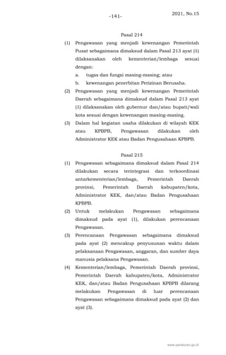 2021, No.15
-141-
Pasal 214
(1) Pengawasan yang menjadi kewenangan Pemerintah
Pusat sebagaimana dimaksud dalam Pasal 213 ayat (1)
dilaksanakan oleh kementerian/lembaga sesuai
dengan:
a. tugas dan fungsi masing-masing; atau
b. kewenangan penerbitan Perizinan Berusaha.
(2) Pengawasan yang menjadi kewenangan Pemerintah
Daerah sebagaimana dimaksud dalam Pasal 213 ayat
(1) dilaksanakan oleh gubernur dan/atau bupati/wali
kota sesuai dengan kewenangan masing-masing.
(3) Dalam hal kegiatan usaha dilakukan di wilayah KEK
atau KPBPB, Pengawasan dilakukan oleh
Administrator KEK atau Badan Pengusahaan KPBPB.
Pasal 215
(1) Pengawasan sebagaimana dimaksud dalam Pasal 214
dilakukan secara terintegrasi dan terkoordinasi
antarkementerian/lembaga, Pemerintah Daerah
provinsi, Pemerintah Daerah kabupaten/kota,
Administrator KEK, dan/atau Badan Pengusahaan
KPBPB.
(2) Untuk melakukan Pengawasan sebagaimana
dimaksud pada ayat (1), dilakukan perencanaan
Pengawasan.
(3) Perencanaan Pengawasan sebagaimana dimaksud
pada ayat (2) mencakup penyusunan waktu dalam
pelaksanaan Pengawasan, anggaran, dan sumber daya
manusia pelaksana Pengawasan.
(4) Kementerian/lembaga, Pemerintah Daerah provinsi,
Pemerintah Daerah kabupaten/kota, Administrator
KEK, dan/atau Badan Pengusahaan KPBPB dilarang
melakukan Pengawasan di luar perencanaan
Pengawasan sebagaimana dimaksud pada ayat (2) dan
ayat (3).
www.peraturan.go.id
 