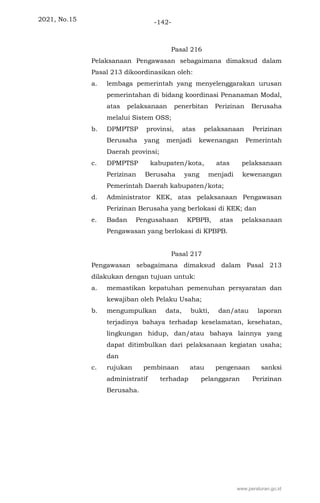 2021, No.15 -142-
Pasal 216
Pelaksanaan Pengawasan sebagaimana dimaksud dalam
Pasal 213 dikoordinasikan oleh:
a. lembaga pemerintah yang menyelenggarakan urusan
pemerintahan di bidang koordinasi Penanaman Modal,
atas pelaksanaan penerbitan Perizinan Berusaha
melalui Sistem OSS;
b. DPMPTSP provinsi, atas pelaksanaan Perizinan
Berusaha yang menjadi kewenangan Pemerintah
Daerah provinsi;
c. DPMPTSP kabupaten/kota, atas pelaksanaan
Perizinan Berusaha yang menjadi kewenangan
Pemerintah Daerah kabupaten/kota;
d. Administrator KEK, atas pelaksanaan Pengawasan
Perizinan Berusaha yang berlokasi di KEK; dan
e. Badan Pengusahaan KPBPB, atas pelaksanaan
Pengawasan yang berlokasi di KPBPB.
Pasal 217
Pengawasan sebagaimana dimaksud dalam Pasal 213
dilakukan dengan tujuan untuk:
a. memastikan kepatuhan pemenuhan persyaratan dan
kewajiban oleh Pelaku Usaha;
b. mengumpulkan data, bukti, dan/atau laporan
terjadinya bahaya terhadap keselamatan, kesehatan,
lingkungan hidup, dan/atau bahaya lainnya yang
dapat ditimbulkan dari pelaksanaan kegiatan usaha;
dan
c. rujukan pembinaan atau pengenaan sanksi
administratif terhadap pelanggaran Perizinan
Berusaha.
www.peraturan.go.id
 