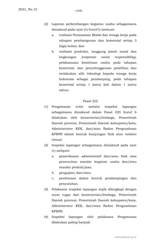 2021, No.15 -144-
(2) Laporan perkembangan kegiatan usaha sebagaimana
dimaksud pada ayat (1) huruf b memuat:
a. realisasi Penanaman Modal dan tenaga kerja pada
tahapan pembangunan dan komersial setiap 3
(tiga) bulan; dan
b. realisasi produksi, tanggung jawab sosial dan
lingkungan (corporate social responsibility),
pelaksanaan kemitraan usaha pada tahapan
komersial, dan penyelenggaraan pelatihan dan
melakukan alih teknologi kepada tenaga kerja
Indonesia sebagai pendamping, pada tahapan
komersial setiap 1 (satu) kali dalam 1 (satu)
tahun.
Pasal 222
(1) Pengawasan rutin melalui inspeksi lapangan
sebagaimana dimaksud dalam Pasal 220 huruf b
dilakukan oleh kementerian/lembaga, Pemerintah
Daerah provinsi, Pemerintah Daerah kabupaten/kota,
Administrator KEK, dan/atau Badan Pengusahaan
KPBPB dalam bentuk kunjungan fisik atau melalui
virtual.
(2) Inspeksi lapangan sebagaimana dimaksud pada ayat
(1) meliputi:
a. pemeriksaan administratif dan/atau fisik atas
pemenuhan standar kegiatan usaha dan/atau
standar produk/jasa;
b. pengujian; dan/atau
c. pembinaan dalam bentuk pendampingan dan
penyuluhan.
(3) Pelaksana inspeksi lapangan wajib dilengkapi dengan
surat tugas dari kementerian/lembaga, Pemerintah
Daerah provinsi, Pemerintah Daerah kabupaten/kota,
Administrator KEK, dan/atau Badan Pengusahaan
KPBPB.
(4) Inspeksi lapangan oleh pelaksana Pengawasan
dilakukan paling banyak:
www.peraturan.go.id
 