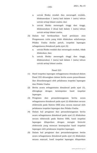 2021, No.15
-145-
a. untuk Risiko rendah dan menengah rendah,
dilaksanakan 1 (satu) kali dalam 1 (satu) tahun
untuk setiap lokasi usaha; dan
b. untuk Risiko menengah tinggi dan tinggi,
dilaksanakan 2 (dua) kali dalam 1 (satu) tahun
untuk setiap lokasi usaha.
(5) Dalam hal berdasarkan hasil penilaian atas
Pengawasan rutin yang telah dilakukan sebelumnya
Pelaku Usaha dinilai patuh, inspeksi lapangan
sebagaimana dimaksud pada ayat (4):
a. untuk Risiko rendah dan menengah rendah, tidak
dilakukan; dan
b. untuk Risiko menengah tinggi dan tinggi,
dilaksanakan 1 (satu) kali dalam 1 (satu) tahun
untuk setiap lokasi usaha.
Pasal 223
(1) Hasil inspeksi lapangan sebagaimana dimaksud dalam
Pasal 222 dituangkan dalam berita acara pemeriksaan
dan ditandatangani oleh pelaksana inspeksi lapangan
dan Pelaku Usaha.
(2) Berita acara sebagaimana dimaksud pada ayat (1),
dilengkapi dengan kesimpulan hasil inspeksi
lapangan.
(3) Pengisian dan penandatanganan berita acara
sebagaimana dimaksud pada ayat (1) dilakukan secara
elektronik pada Sistem OSS atau secara manual oleh
pelaksana inspeksi lapangan dan Pelaku Usaha.
(4) Dalam hal pengisian dan penandatanganan berita
acara sebagaimana dimaksud pada ayat (1) dilakukan
secara elektronik pada Sistem OSS, hasil inspeksi
lapangan dilaporkan dengan mengisi formulir
elektronik yang memuat kesimpulan hasil inspeksi
lapangan oleh pelaksana inspeksi lapangan.
(5) Dalam hal pengisian dan penandatanganan berita
acara sebagaimana dimaksud pada ayat (1) dilakukan
secara manual, hasil inspeksi lapangan dilaporkan
www.peraturan.go.id
 