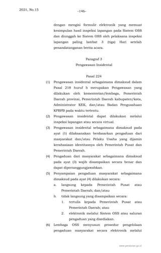 2021, No.15 -146-
dengan mengisi formulir elektronik yang memuat
kesimpulan hasil inspeksi lapangan pada Sistem OSS
dan diunggah ke Sistem OSS oleh pelaksana inspeksi
lapangan paling lambat 3 (tiga) Hari setelah
penandatanganan berita acara.
Paragraf 3
Pengawasan Insidental
Pasal 224
(1) Pengawasan insidental sebagaimana dimaksud dalam
Pasal 218 huruf b merupakan Pengawasan yang
dilakukan oleh kementerian/lembaga, Pemerintah
Daerah provinsi, Pemerintah Daerah kabupaten/kota,
Administrator KEK, dan/atau Badan Pengusahaan
KPBPB pada waktu tertentu.
(2) Pengawasan insidental dapat dilakukan melalui
inspeksi lapangan atau secara virtual.
(3) Pengawasan insidental sebagaimana dimaksud pada
ayat (1) dilaksanakan berdasarkan pengaduan dari
masyarakat dan/atau Pelaku Usaha yang dijamin
kerahasiaan identitasnya oleh Pemerintah Pusat dan
Pemerintah Daerah.
(4) Pengaduan dari masyarakat sebagaimana dimaksud
pada ayat (3) wajib disampaikan secara benar dan
dapat dipertanggungjawabkan.
(5) Penyampaian pengaduan masyarakat sebagaimana
dimaksud pada ayat (4) dilakukan secara:
a. langsung kepada Pemerintah Pusat atau
Pemerintah Daerah; dan/atau
b. tidak langsung yang disampaikan secara:
1. tertulis kepada Pemerintah Pusat atau
Pemerintah Daerah; atau
2. elektronik melalui Sistem OSS atau saluran
pengaduan yang disediakan.
(6) Lembaga OSS menyusun prosedur pengelolaan
pengaduan masyarakat secara elektronik melalui
www.peraturan.go.id
 