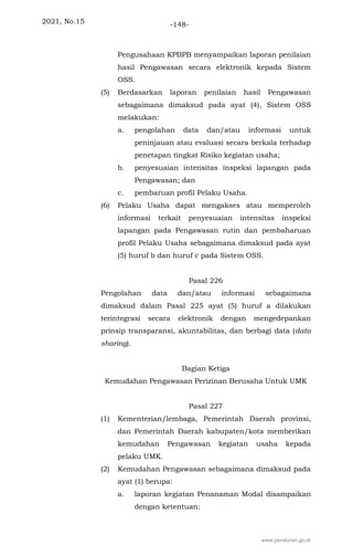 2021, No.15 -148-
Pengusahaan KPBPB menyampaikan laporan penilaian
hasil Pengawasan secara elektronik kepada Sistem
OSS.
(5) Berdasarkan laporan penilaian hasil Pengawasan
sebagaimana dimaksud pada ayat (4), Sistem OSS
melakukan:
a. pengolahan data dan/atau informasi untuk
peninjauan atau evaluasi secara berkala terhadap
penetapan tingkat Risiko kegiatan usaha;
b. penyesuaian intensitas inspeksi lapangan pada
Pengawasan; dan
c. pembaruan profil Pelaku Usaha.
(6) Pelaku Usaha dapat mengakses atau memperoleh
informasi terkait penyesuaian intensitas inspeksi
lapangan pada Pengawasan rutin dan pembaharuan
profil Pelaku Usaha sebagaimana dimaksud pada ayat
(5) huruf b dan huruf c pada Sistem OSS.
Pasal 226
Pengolahan data dan/atau informasi sebagaimana
dimaksud dalam Pasal 225 ayat (5) huruf a dilakukan
terintegrasi secara elektronik dengan mengedepankan
prinsip transparansi, akuntabilitas, dan berbagi data (data
sharing).
Bagian Ketiga
Kemudahan Pengawasan Perizinan Berusaha Untuk UMK
Pasal 227
(1) Kementerian/lembaga, Pemerintah Daerah provinsi,
dan Pemerintah Daerah kabupaten/kota memberikan
kemudahan Pengawasan kegiatan usaha kepada
pelaku UMK.
(2) Kemudahan Pengawasan sebagaimana dimaksud pada
ayat (1) berupa:
a. laporan kegiatan Penanaman Modal disampaikan
dengan ketentuan:
www.peraturan.go.id
 