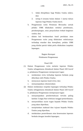 2021, No.15
-149-
1. tidak diwajibkan bagi Pelaku Usaha mikro;
dan
2. setiap 6 (enam) bulan dalam 1 (satu) tahun
laporan bagi Pelaku Usaha kecil;
b. Pengawasan rutin Perizinan Berusaha untuk
pelaku UMK dilakukan melalui pembinaan,
pendampingan, atau penyuluhan terkait kegiatan
usaha; dan
c. dalam hal berdasarkan hasil penilaian atas
Pengawasan rutin yang dilakukan sebelumnya
terhadap standar dan kewajiban, pelaku UMK
yang dinilai patuh tidak perlu dilakukan inspeksi
lapangan.
Bagian Keempat
Pelaksana Pengawasan
Pasal 228
(1) Dalam Pengawasan rutin melalui laporan Pelaku
Usaha sebagaimana dimaksud dalam Pasal 220 huruf
a, pelaksana Pengawasan mempunyai tugas:
a. melakukan reviu terhadap laporan berkala yang
diberikan oleh Pelaku Usaha;
b. menyusun laporan hasil reviu; dan
c. menyampaikan rekomendasi.
(2) Dalam melakukan inspeksi lapangan terhadap Pelaku
Usaha sebagaimana dimaksud dalam Pasal 220 huruf
b, pelaksana Pengawasan mempunyai tugas:
a. menyampaikan pemberitahuan tertulis paling
lambat 3 (tiga) Hari sebelum tanggal pemeriksaan;
b. menyerahkan surat tugas kepada Pelaku Usaha
yang akan diperiksa;
c. menjelaskan maksud dan tujuan kepada Pelaku
Usaha yang diperiksa;
d. melakukan pemeriksaan atas kesesuaian laporan
berkala dengan kondisi lapangan;
www.peraturan.go.id
 