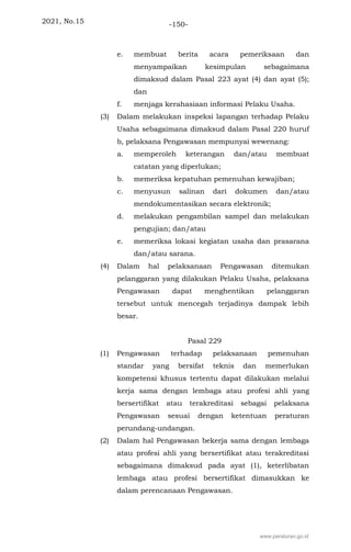 2021, No.15 -150-
e. membuat berita acara pemeriksaan dan
menyampaikan kesimpulan sebagaimana
dimaksud dalam Pasal 223 ayat (4) dan ayat (5);
dan
f. menjaga kerahasiaan informasi Pelaku Usaha.
(3) Dalam melakukan inspeksi lapangan terhadap Pelaku
Usaha sebagaimana dimaksud dalam Pasal 220 huruf
b, pelaksana Pengawasan mempunyai wewenang:
a. memperoleh keterangan dan/atau membuat
catatan yang diperlukan;
b. memeriksa kepatuhan pemenuhan kewajiban;
c. menyusun salinan dari dokumen dan/atau
mendokumentasikan secara elektronik;
d. melakukan pengambilan sampel dan melakukan
pengujian; dan/atau
e. memeriksa lokasi kegiatan usaha dan prasarana
dan/atau sarana.
(4) Dalam hal pelaksanaan Pengawasan ditemukan
pelanggaran yang dilakukan Pelaku Usaha, pelaksana
Pengawasan dapat menghentikan pelanggaran
tersebut untuk mencegah terjadinya dampak lebih
besar.
Pasal 229
(1) Pengawasan terhadap pelaksanaan pemenuhan
standar yang bersifat teknis dan memerlukan
kompetensi khusus tertentu dapat dilakukan melalui
kerja sama dengan lembaga atau profesi ahli yang
bersertifikat atau terakreditasi sebagai pelaksana
Pengawasan sesuai dengan ketentuan peraturan
perundang-undangan.
(2) Dalam hal Pengawasan bekerja sama dengan lembaga
atau profesi ahli yang bersertifikat atau terakreditasi
sebagaimana dimaksud pada ayat (1), keterlibatan
lembaga atau profesi bersertifikat dimasukkan ke
dalam perencanaan Pengawasan.
www.peraturan.go.id
 