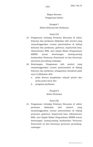 2021, No.15
-153-
Bagian Keenam
Pengawasan Sektor
Paragraf 1
Sektor Kelautan dan Perikanan
Pasal 235
(1) Pengawasan terhadap Perizinan Berusaha di sektor
kelautan dan perikanan dilakukan oleh menteri yang
menyelenggarakan urusan pemerintahan di bidang
kelautan dan perikanan, gubernur, bupati/wali kota,
Administrator KEK, atau kepala Badan Pengusahaan
KPBPB sesuai kewenangan masing-masing
berdasarkan Peraturan Pemerintah ini dan ketentuan
peraturan perundang-undangan.
(2) Kewenangan Pengawasan oleh menteri yang
menyelenggarakan urusan pemerintahan di bidang
kelautan dan perikanan sebagaimana dimaksud pada
ayat (1) dilakukan oleh:
a. polisi khusus pengelolaan wilayah pesisir dan
pulau-pulau kecil; dan
b. pengawas perikanan.
Paragraf 2
Sektor Pertanian
Pasal 236
(1) Pengawasan terhadap Perizinan Berusaha di sektor
pertanian dilakukan oleh menteri yang
menyelenggarakan urusan pemerintahan di bidang
pertanian, gubernur, bupati/wali kota, Administrator
KEK, atau kepala Badan Pengusahaan KPBPB sesuai
kewenangan masing-masing berdasarkan Peraturan
Pemerintah ini dan ketentuan peraturan perundang-
undangan
www.peraturan.go.id
 