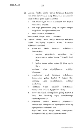 2021, No.15 -154-
(2) Laporan Pelaku Usaha untuk Perizinan Berusaha
subsektor perkebunan yang ditetapkan berdasarkan
analisis Risiko pada kegiatan usaha:
a. budi daya dengan luasan lahan lebih dari 25 (dua
puluh lima) hektare;
b. budi daya perkebunan yang terintegrasi dengan
pengolahan hasil perkebunan; dan
c. produksi benih perkebunan,
disampaikan setiap 1 (satu) tahun sekali.
(3) Laporan Pelaku Usaha untuk Perizinan Berusaha
Untuk Menunjang Kegiatan Usaha subsektor
perkebunan meliputi:
a. pemasukan benih tanaman perkebunan,
disampaikan:
1. instansi pemerintah, pemerhati, dan
perseorangan paling lambat 7 (tujuh) Hari;
dan
2. badan usaha paling lambat 30 (tiga puluh)
Hari,
terhitung sejak diterbitkannya sertifikat
pelepasan;
b. pengeluaran benih tanaman perkebunan,
disampaikan paling lambat 7 (tujuh) Hari
terhitung sejak diterbitkannya sertifikat
kesehatan;
c. sertifikasi benih tanaman perkebunan,
disampaikan setiap 3 (tiga) bulan sekali;
d. impor tembakau, disampaikan paling lambat 5
(lima) Hari terhitung sejak diterbitkannya
sertifikat pelepasan;
e. pelepasan varietas tanaman perkebunan,
disampaikan paling lambat 5 (lima) Hari terhitung
sejak pelepasan varietas; dan
f. penyaluran benih kelapa sawit, disampaikan
paling sedikit setiap 6 (enam) bulan sekali.
www.peraturan.go.id
 