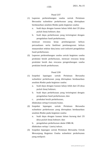 2021, No.15
-155-
Pasal 237
(1) Laporan perkembangan usaha untuk Perizinan
Berusaha subsektor perkebunan yang ditetapkan
berdasarkan analisis Risiko pada kegiatan usaha:
a. budi daya dengan luasan lahan lebih dari 25 (dua
puluh lima) hektare; dan
b. budi daya perkebunan yang terintegrasi dengan
pengolahan hasil perkebunan,
memuat rencana kerja pembangunan kebun
perusahaan serta fasilitasi pembangunan kebun
masyarakat sekitar dan/atau unit industri pengolahan
hasil perkebunan.
(2) Laporan perkembangan usaha untuk kegiatan usaha
produksi benih perkebunan, memuat rencana kerja
produksi benih dan rencana pengembangan usaha
produksi benih perkebunan.
Pasal 238
(1) Inspeksi lapangan untuk Perizinan Berusaha
subsektor perkebunan yang ditetapkan berdasarkan
analisis Risiko pada kegiatan usaha:
a. budi daya dengan luasan lahan lebih dari 25 (dua
puluh lima) hektare;
b. budi daya perkebunan yang terintegrasi dengan
pengolahan hasil perkebunan; dan
c. produksi benih perkebunan,
dilakukan setiap 6 (enam) bulan.
(2) Inspeksi lapangan untuk Perizinan Berusaha
subsektor perkebunan yang ditetapkan berdasarkan
analisis Risiko pada kegiatan usaha:
a. budi daya dengan luasan lahan kurang dari 25
(dua puluh lima) hektare; dan
b. pengolahan perkebunan skala UMK-M,
dilakukan setiap 1 (satu) tahun.
(3) Inspeksi lapangan untuk Perizinan Berusaha Untuk
Menunjang Kegiatan Usaha subsektor perkebunan
yang meliputi:
www.peraturan.go.id
 