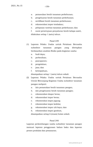 2021, No.15 -156-
a. pemasukan benih tanaman perkebunan;
b. pengeluaran benih tanaman perkebunan;
c. sertifikasi benih tanaman perkebunan;
d. rekomendasi impor tembakau;
e. pelepasan varietas tanaman perkebunan; dan
f. surat persetujuan penyaluran benih kelapa sawit,
dilakukan setiap 1 (satu) tahun.
Pasal 239
(1) Laporan Pelaku Usaha untuk Perizinan Berusaha
subsektor tanaman pangan yang ditetapkan
berdasarkan analisis Risiko pada kegiatan usaha:
a. budi daya;
b. perbenihan;
c. pascapanen;
d. pengolahan;
e. jasa; dan
f. keterpaduan,
disampaikan setiap 1 (satu) tahun sekali.
(2) Laporan Pelaku Usaha untuk Perizinan Berusaha
Untuk Menunjang Kegiatan Usaha subsektor tanaman
pangan meliputi:
a. izin pemasukan benih tanaman pangan;
b. izin pengeluaran benih tanaman pangan;
c. rekomendasi ekspor beras;
d. rekomendasi impor beras;
e. rekomendasi impor jagung;
f. rekomendasi impor kedelai;
g. rekomendasi impor ubi kayu; dan
h. rekomendasi impor gandum,
disampaikan setiap 6 (enam) bulan sekali.
Pasal 240
Laporan perkembangan usaha subsektor tanaman pangan
memuat laporan penggunaan bahan baku dan laporan
proses produksi dan pemasaran.
www.peraturan.go.id
 