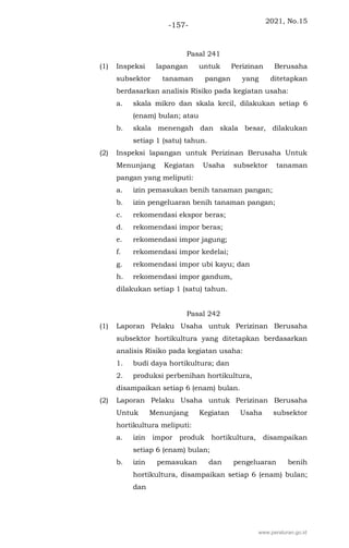 2021, No.15
-157-
Pasal 241
(1) Inspeksi lapangan untuk Perizinan Berusaha
subsektor tanaman pangan yang ditetapkan
berdasarkan analisis Risiko pada kegiatan usaha:
a. skala mikro dan skala kecil, dilakukan setiap 6
(enam) bulan; atau
b. skala menengah dan skala besar, dilakukan
setiap 1 (satu) tahun.
(2) Inspeksi lapangan untuk Perizinan Berusaha Untuk
Menunjang Kegiatan Usaha subsektor tanaman
pangan yang meliputi:
a. izin pemasukan benih tanaman pangan;
b. izin pengeluaran benih tanaman pangan;
c. rekomendasi ekspor beras;
d. rekomendasi impor beras;
e. rekomendasi impor jagung;
f. rekomendasi impor kedelai;
g. rekomendasi impor ubi kayu; dan
h. rekomendasi impor gandum,
dilakukan setiap 1 (satu) tahun.
Pasal 242
(1) Laporan Pelaku Usaha untuk Perizinan Berusaha
subsektor hortikultura yang ditetapkan berdasarkan
analisis Risiko pada kegiatan usaha:
1. budi daya hortikultura; dan
2. produksi perbenihan hortikultura,
disampaikan setiap 6 (enam) bulan.
(2) Laporan Pelaku Usaha untuk Perizinan Berusaha
Untuk Menunjang Kegiatan Usaha subsektor
hortikultura meliputi:
a. izin impor produk hortikultura, disampaikan
setiap 6 (enam) bulan;
b. izin pemasukan dan pengeluaran benih
hortikultura, disampaikan setiap 6 (enam) bulan;
dan
www.peraturan.go.id
 