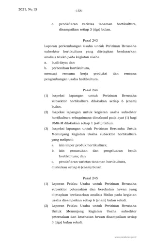 2021, No.15 -158-
c. pendaftaran varietas tanaman hortikultura,
disampaikan setiap 3 (tiga) bulan.
Pasal 243
Laporan perkembangan usaha untuk Perizinan Berusaha
subsektor hortikultura yang ditetapkan berdasarkan
analisis Risiko pada kegiatan usaha:
a. budi daya; dan
b. perbenihan hortikultura,
memuat rencana kerja produksi dan rencana
pengembangan usaha hortikultura.
Pasal 244
(1) Inspeksi lapangan untuk Perizinan Berusaha
subsektor hortikultura dilakukan setiap 6 (enam)
bulan.
(2) Inspeksi lapangan untuk kegiatan usaha subsektor
hortikultura sebagaimana dimaksud pada ayat (1) bagi
UMK-M dilakukan setiap 1 (satu) tahun.
(3) Inspeksi lapangan untuk Perizinan Berusaha Untuk
Menunjang Kegiatan Usaha subsektor hortikultura
yang meliputi:
a. izin impor produk hortikultura;
b. izin pemasukan dan pengeluaran benih
hortikultura; dan
c. pendaftaran varietas tanaman hortikultura,
dilakukan setiap 6 (enam) bulan.
Pasal 245
(1) Laporan Pelaku Usaha untuk Perizinan Berusaha
subsektor peternakan dan kesehatan hewan yang
ditetapkan berdasarkan analisis Risiko pada kegiatan
usaha disampaikan setiap 6 (enam) bulan sekali.
(2) Laporan Pelaku Usaha untuk Perizinan Berusaha
Untuk Menunjang Kegiatan Usaha subsektor
peternakan dan kesehatan hewan disampaikan setiap
3 (tiga) bulan sekali.
www.peraturan.go.id
 