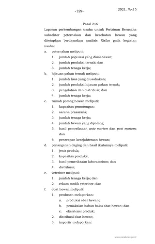 2021, No.15
-159-
Pasal 246
Laporan perkembangan usaha untuk Perizinan Berusaha
subsektor peternakan dan kesehatan hewan yang
ditetapkan berdasarkan analisis Risiko pada kegiatan
usaha:
a. peternakan meliputi:
1. jumlah populasi yang diusahakan;
2. jumlah produksi ternak; dan
3. jumlah tenaga kerja;
b. hijauan pakan ternak meliputi:
1. jumlah luas yang diusahakan;
2. jumlah produksi hijauan pakan ternak;
3. pengolahan dan distribusi; dan
4. jumlah tenaga kerja;
c. rumah potong hewan meliputi:
1. kapasitas pemotongan;
2. sarana prasarana;
3. jumlah tenaga kerja;
4. jumlah hewan yang dipotong;
5. hasil pemeriksaan ante mortem dan post mortem;
dan
6. penerapan kesejahteraan hewan;
d. penanganan daging dan hasil ikutannya meliputi:
1. jenis produk;
2. kapasitas produksi;
3. hasil pemeriksaan laboratorium; dan
4. distribusi;
e. veteriner meliputi:
1. jumlah tenaga kerja; dan
2. rekam medik veteriner; dan
f. obat hewan meliputi:
1. produsen melaporkan:
a. produksi obat hewan;
b. pemakaian bahan baku obat hewan; dan
c. eksistensi produk;
2. distribusi obat hewan;
3. importir melaporkan:
www.peraturan.go.id
 