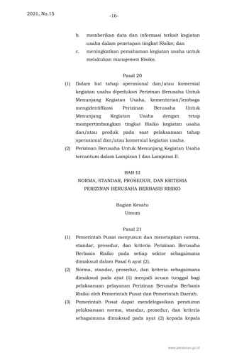 2021, No.15 -16-
b. memberikan data dan informasi terkait kegiatan
usaha dalam penetapan tingkat Risiko; dan
c. meningkatkan pemahaman kegiatan usaha untuk
melakukan manajemen Risiko.
Pasal 20
(1) Dalam hal tahap operasional dan/atau komersial
kegiatan usaha diperlukan Perizinan Berusaha Untuk
Menunjang Kegiatan Usaha, kementerian/lembaga
mengidentifikasi Perizinan Berusaha Untuk
Menunjang Kegiatan Usaha dengan tetap
mempertimbangkan tingkat Risiko kegiatan usaha
dan/atau produk pada saat pelaksanaan tahap
operasional dan/atau komersial kegiatan usaha.
(2) Perizinan Berusaha Untuk Menunjang Kegiatan Usaha
tercantum dalam Lampiran I dan Lampiran II.
BAB III
NORMA, STANDAR, PROSEDUR, DAN KRITERIA
PERIZINAN BERUSAHA BERBASIS RISIKO
Bagian Kesatu
Umum
Pasal 21
(1) Pemerintah Pusat menyusun dan menetapkan norma,
standar, prosedur, dan kriteria Perizinan Berusaha
Berbasis Risiko pada setiap sektor sebagaimana
dimaksud dalam Pasal 6 ayat (2).
(2) Norma, standar, prosedur, dan kriteria sebagaimana
dimaksud pada ayat (1) menjadi acuan tunggal bagi
pelaksanaan pelayanan Perizinan Berusaha Berbasis
Risiko oleh Pemerintah Pusat dan Pemerintah Daerah.
(3) Pemerintah Pusat dapat mendelegasikan peraturan
pelaksanaan norma, standar, prosedur, dan kriteria
sebagaimana dimaksud pada ayat (2) kepada kepala
www.peraturan.go.id
 
