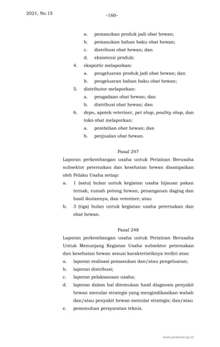 2021, No.15 -160-
a. pemasukan produk jadi obat hewan;
b. pemasukan bahan baku obat hewan;
c. distribusi obat hewan; dan
d. eksistensi produk;
4. eksportir melaporkan:
a. pengeluaran produk jadi obat hewan; dan
b. pengeluaran bahan baku obat hewan;
5. distributor melaporkan:
a. pengadaan obat hewan; dan
b. distribusi obat hewan; dan
6. depo, apotek veteriner, pet shop, poultry shop, dan
toko obat melaporkan:
a. pembelian obat hewan; dan
b. penjualan obat hewan.
Pasal 247
Laporan perkembangan usaha untuk Perizinan Berusaha
subsektor peternakan dan kesehatan hewan disampaikan
oleh Pelaku Usaha setiap:
a. 1 (satu) bulan untuk kegiatan usaha hijauan pakan
ternak, rumah potong hewan, penanganan daging dan
hasil ikutannya, dan veteriner; atau
b. 3 (tiga) bulan untuk kegiatan usaha peternakan dan
obat hewan.
Pasal 248
Laporan perkembangan usaha untuk Perizinan Berusaha
Untuk Menunjang Kegiatan Usaha subsektor peternakan
dan kesehatan hewan sesuai karakteristiknya terdiri atas:
a. laporan realisasi pemasukan dan/atau pengeluaran;
b. laporan distribusi;
c. laporan pelaksanaan usaha;
d. laporan dalam hal ditemukan hasil diagnosis penyakit
hewan menular strategis yang mengindikasikan wabah
dan/atau penyakit hewan menular strategis; dan/atau
e. pemenuhan persyaratan teknis.
www.peraturan.go.id
 