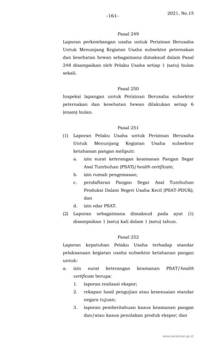 2021, No.15
-161-
Pasal 249
Laporan perkembangan usaha untuk Perizinan Berusaha
Untuk Menunjang Kegiatan Usaha subsektor peternakan
dan kesehatan hewan sebagaimana dimaksud dalam Pasal
248 disampaikan oleh Pelaku Usaha setiap 1 (satu) bulan
sekali.
Pasal 250
Inspeksi lapangan untuk Perizinan Berusaha subsektor
peternakan dan kesehatan hewan dilakukan setiap 6
(enam) bulan.
Pasal 251
(1) Laporan Pelaku Usaha untuk Perizinan Berusaha
Untuk Menunjang Kegiatan Usaha subsektor
ketahanan pangan meliputi:
a. izin surat keterangan keamanan Pangan Segar
Asal Tumbuhan (PSAT)/health certificate;
b. izin rumah pengemasan;
c. pendaftaran Pangan Segar Asal Tumbuhan
Produksi Dalam Negeri Usaha Kecil (PSAT-PDUK);
dan
d. izin edar PSAT.
(2) Laporan sebagaimana dimaksud pada ayat (1)
disampaikan 1 (satu) kali dalam 1 (satu) tahun.
Pasal 252
Laporan kepatuhan Pelaku Usaha terhadap standar
pelaksanaan kegiatan usaha subsektor ketahanan pangan
untuk:
a. izin surat keterangan keamanan PSAT/health
certificate berupa:
1. laporan realisasi ekspor;
2. rekapan hasil pengujian atau kesesuaian standar
negara tujuan;
3. laporan pemberitahuan kasus keamanan pangan
dan/atau kasus penolakan produk ekspor; dan
www.peraturan.go.id
 
