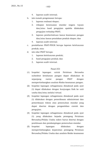 2021, No.15 -162-
4. laporan audit internal;
b. izin rumah pengemasan berupa:
1. laporan realisasi ekspor;
2. rekapan kesesuaian standar negara tujuan
dan/atau hasil pengujian apabila dilakukan
pengujian terhadap PSAT;
3. laporan pemberitahuan kasus keamanan pangan
dan/atau kasus penolakan produk ekspor; dan
4. laporan audit internal;
c. pendaftaran PSAT-PDUK berupa laporan ketelusuran
produk; atau
d. izin edar PSAT berupa:
1. laporan ketelusuran produk;
2. hasil pengujian produk; dan
3. laporan audit internal.
Pasal 253
(1) Inspeksi lapangan untuk Perizinan Berusaha
subsektor ketahanan pangan dapat dilakukan di
sepanjang rantai pangan PSAT dengan
mempertimbangkan analisis Risiko keamanan pangan.
(2) Inspeksi lapangan sebagaimana dimaksud pada ayat
(1) dapat dilakukan dengan kunjungan fisik ke unit
usaha dan/atau melalui virtual.
(3) Inspeksi lapangan sebagaimana dimaksud pada ayat
(1) dilakukan dengan pemeriksaan administrasi dan
pemeriksaan teknis atas pemenuhan standar yang
dapat disertai dengan pengambilan contoh dan
pengujian.
(4) Inspeksi lapangan sebagaimana dimaksud pada ayat
(1) yang dilakukan kepada pemegang Perizinan
Berusaha/Pelaku Usaha mikro harus disertai dengan
pembinaan dan pendampingan pemenuhan standar.
(5) Inspeksi lapangan dilakukan dengan
mempertimbangkan kepatuhan pemegang Perizinan
Berusaha/Pelaku Usaha dan analisis Risiko keamanan
www.peraturan.go.id
 