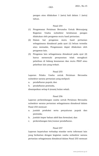 2021, No.15
-163-
pangan atau dilakukan 1 (satu) kali dalam 1 (satu)
tahun.
Pasal 254
(1) Pengawasan Perizinan Berusaha Untuk Menunjang
Kegiatan Usaha subsektor ketahanan pangan
dilakukan oleh pengawas mutu hasil pertanian.
(2) Dalam hal pengawas mutu hasil pertanian
sebagaimana dimaksud pada ayat (1) belum tersedia
atau memadai, Pengawasan dapat dilakukan oleh
pengawas lain.
(3) Pengawas lain sebagaimana dimaksud pada ayat (2)
harus memenuhi persyaratan telah mengikuti
pelatihan di bidang keamanan dan mutu PSAT atau
pelatihan lain yang terkait.
Pasal 255
Laporan Pelaku Usaha untuk Perizinan Berusaha
subsektor sarana pertanian yang meliputi:
a. pendaftaran pupuk; dan
b. pendaftaran pestisida,
disampaikan setiap 6 (enam) bulan sekali.
Pasal 256
Laporan perkembangan usaha untuk Perizinan Berusaha
subsektor sarana pertanian sebagaimana dimaksud dalam
Pasal 255 memuat:
a. jumlah produksi serta penyaluran pupuk dan
pestisida;
b. jumlah impor bahan aktif dan formulasi; dan
c. perkembangan Izin/nomor pendaftaran.
Pasal 257
Laporan kepatuhan terhadap standar serta informasi lain
yang berkaitan dengan kegiatan usaha subsektor sarana
pertanian sebagaimana dimaksud dalam Pasal 255 memuat
www.peraturan.go.id
 