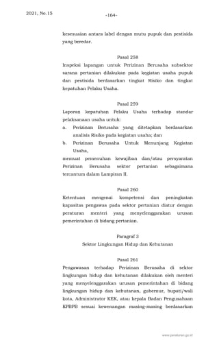 2021, No.15 -164-
kesesuaian antara label dengan mutu pupuk dan pestisida
yang beredar.
Pasal 258
Inspeksi lapangan untuk Perizinan Berusaha subsektor
sarana pertanian dilakukan pada kegiatan usaha pupuk
dan pestisida berdasarkan tingkat Risiko dan tingkat
kepatuhan Pelaku Usaha.
Pasal 259
Laporan kepatuhan Pelaku Usaha terhadap standar
pelaksanaan usaha untuk:
a. Perizinan Berusaha yang ditetapkan berdasarkan
analisis Risiko pada kegiatan usaha; dan
b. Perizinan Berusaha Untuk Menunjang Kegiatan
Usaha,
memuat pemenuhan kewajiban dan/atau persyaratan
Perizinan Berusaha sektor pertanian sebagaimana
tercantum dalam Lampiran II.
Pasal 260
Ketentuan mengenai kompetensi dan peningkatan
kapasitas pengawas pada sektor pertanian diatur dengan
peraturan menteri yang menyelenggarakan urusan
pemerintahan di bidang pertanian.
Paragraf 3
Sektor Lingkungan Hidup dan Kehutanan
Pasal 261
Pengawasan terhadap Perizinan Berusaha di sektor
lingkungan hidup dan kehutanan dilakukan oleh menteri
yang menyelenggarakan urusan pemerintahan di bidang
lingkungan hidup dan kehutanan, gubernur, bupati/wali
kota, Administrator KEK, atau kepala Badan Pengusahaan
KPBPB sesuai kewenangan masing-masing berdasarkan
www.peraturan.go.id
 