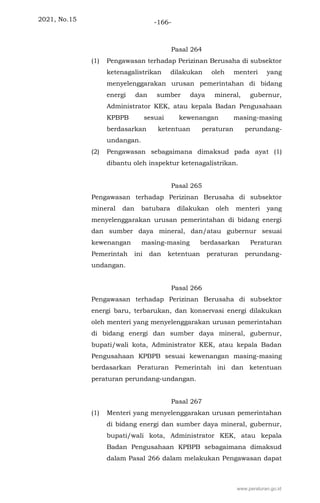 2021, No.15 -166-
Pasal 264
(1) Pengawasan terhadap Perizinan Berusaha di subsektor
ketenagalistrikan dilakukan oleh menteri yang
menyelenggarakan urusan pemerintahan di bidang
energi dan sumber daya mineral, gubernur,
Administrator KEK, atau kepala Badan Pengusahaan
KPBPB sesuai kewenangan masing-masing
berdasarkan ketentuan peraturan perundang-
undangan.
(2) Pengawasan sebagaimana dimaksud pada ayat (1)
dibantu oleh inspektur ketenagalistrikan.
Pasal 265
Pengawasan terhadap Perizinan Berusaha di subsektor
mineral dan batubara dilakukan oleh menteri yang
menyelenggarakan urusan pemerintahan di bidang energi
dan sumber daya mineral, dan/atau gubernur sesuai
kewenangan masing-masing berdasarkan Peraturan
Pemerintah ini dan ketentuan peraturan perundang-
undangan.
Pasal 266
Pengawasan terhadap Perizinan Berusaha di subsektor
energi baru, terbarukan, dan konservasi energi dilakukan
oleh menteri yang menyelenggarakan urusan pemerintahan
di bidang energi dan sumber daya mineral, gubernur,
bupati/wali kota, Administrator KEK, atau kepala Badan
Pengusahaan KPBPB sesuai kewenangan masing-masing
berdasarkan Peraturan Pemerintah ini dan ketentuan
peraturan perundang-undangan.
Pasal 267
(1) Menteri yang menyelenggarakan urusan pemerintahan
di bidang energi dan sumber daya mineral, gubernur,
bupati/wali kota, Administrator KEK, atau kepala
Badan Pengusahaan KPBPB sebagaimana dimaksud
dalam Pasal 266 dalam melakukan Pengawasan dapat
www.peraturan.go.id
 