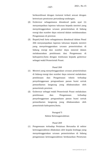 2021, No.15
-167-
berkoordinasi dengan instansi terkait sesuai dengan
ketentuan peraturan perundang-undangan.
(2) Gubernur sebagaimana dimaksud pada ayat (1)
menyampaikan laporan tahunan kepada menteri yang
menyelenggarakan urusan pemerintahan di bidang
energi dan sumber daya mineral dalam melaksanakan
Pengawasan di provinsi.
(3) Bupati/wali kota sebagaimana dimaksud dalam Pasal
266 menyampaikan laporan tahunan kepada menteri
yang menyelenggarakan urusan pemerintahan di
bidang energi dan sumber daya mineral dalam
melaksanakan pembinaan dan Pengawasan di
kabupaten/kota dengan tembusan kepada gubernur
sebagai wakil Pemerintah Pusat.
Pasal 268
(1) Menteri yang menyelenggarakan urusan pemerintahan
di bidang energi dan sumber daya mineral melakukan
pembinaan dan Pengawasan teknis terhadap
penyelenggaraan pengusahaan panas bumi untuk
pemanfaatan langsung yang dilaksanakan oleh
pemerintah provinsi.
(2) Gubernur sebagai wakil Pemerintah Pusat melakukan
pembinaan dan Pengawasan terhadap
penyelenggaraan pengusahaan panas bumi untuk
pemanfaatan langsung yang dilaksanakan oleh
pemerintah kabupaten/kota.
Paragraf 5
Sektor Ketenaganukliran
Pasal 269
(1) Pengawasan terhadap Perizinan Berusaha di sektor
ketenaganukliran dilakukan oleh kepala lembaga yang
menyelenggarakan urusan pemerintahan di bidang
pengawasan ketenaganukliran berdasarkan Peraturan
www.peraturan.go.id
 