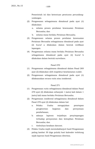 2021, No.15 -168-
Pemerintah ini dan ketentuan peraturan perundang-
undangan.
(2) Pengawasan sebagaimana dimaksud pada ayat (1)
dilakukan:
a. selama proses penilaian kesesuaian Perizinan
Berusaha; dan
b. selama masa berlaku Perizinan Berusaha.
(3) Pengawasan selama proses penilaian kesesuaian
Perizinan Berusaha sebagaimana dimaksud pada ayat
(2) huruf a dilakukan dalam bentuk verifikasi
lapangan.
(4) Pengawasan selama masa berlaku Perizinan Berusaha
sebagaimana dimaksud pada ayat (2) huruf b
dilakukan dalam bentuk surveilans.
Pasal 270
(1) Pengawasan sebagaimana dimaksud dalam Pasal 269
ayat (2) dilakukan oleh inspektur keselamatan nuklir.
(2) Pengawasan sebagaimana dimaksud pada ayat (1)
dilaksanakan secara rutin atau insidental.
Pasal 271
(1) Pengawasan rutin sebagaimana dimaksud dalam Pasal
270 ayat (2) dilakukan sebanyak 1 (satu) kali dalam 1
(satu) kali masa berlaku Perizinan Berusaha.
(2) Pengawasan insidental sebagaimana dimaksud dalam
Pasal 270 ayat (2) dilakukan dalam hal:
a. Pelaku Usaha mengajukan penetapan
penghentian kegiatan dan pernyataan
pembebasan;
b. adanya laporan terjadinya penyimpangan
terhadap persyaratan dan kewajiban Perizinan
Berusaha; dan
c. timbulnya keadaan darurat.
(3) Pelaku Usaha wajib menindaklanjuti hasil Pengawasan
paling lambat 30 (tiga puluh) hari kalender terhitung
sejak laporan hasil Pengawasan diterima.
www.peraturan.go.id
 