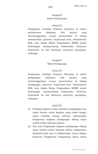 2021, No.15
-169-
Paragraf 6
Sektor Perindustrian
Pasal 272
Pengawasan terhadap Perizinan Berusaha di sektor
perindustrian dilakukan oleh menteri yang
menyelenggarakan urusan pemerintahan di bidang
perindustrian, gubernur, bupati/wali kota, Administrator
KEK, atau kepala Badan Pengusahaan KPBPB sesuai
kewenangan masing-masing berdasarkan Peraturan
Pemerintah ini dan ketentuan peraturan perundang-
undangan
Paragraf 7
Sektor Perdagangan
Pasal 273
Pengawasan terhadap Perizinan Berusaha di sektor
perdagangan dilakukan oleh menteri yang
menyelenggarakan urusan pemerintahan di bidang
perdagangan, gubernur, bupati/wali kota, Administrator
KEK, atau kepala Badan Pengusahaan KPBPB sesuai
kewenangan masing-masing berdasarkan Peraturan
Pemerintah ini dan ketentuan peraturan perundang-
undangan.
Pasal 274
(1) Terhadap kegiatan usaha subsektor perdagangan luar
negeri khusus untuk kegiatan yang terkait dengan
impor terhadap barang tertentu, dilaksanakan
Pengawasan kegiatan perdagangan bidang impor
setelah melalui kawasan pabean.
(2) Tata cara Pengawasan kegiatan perdagangan bidang
impor setelah melalui kawasan pabean sebagaimana
dimaksud pada ayat (1) dilaksanakan sesuai dengan
ketentuan Pengawasan sebagaimana diatur dalam
www.peraturan.go.id
 