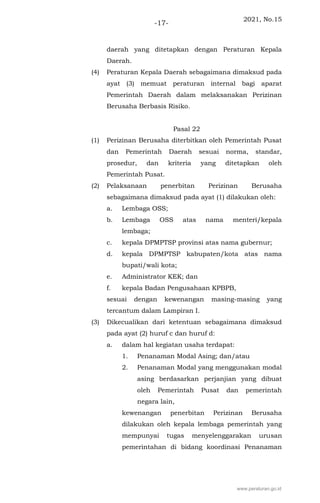 2021, No.15
-17-
daerah yang ditetapkan dengan Peraturan Kepala
Daerah.
(4) Peraturan Kepala Daerah sebagaimana dimaksud pada
ayat (3) memuat peraturan internal bagi aparat
Pemerintah Daerah dalam melaksanakan Perizinan
Berusaha Berbasis Risiko.
Pasal 22
(1) Perizinan Berusaha diterbitkan oleh Pemerintah Pusat
dan Pemerintah Daerah sesuai norma, standar,
prosedur, dan kriteria yang ditetapkan oleh
Pemerintah Pusat.
(2) Pelaksanaan penerbitan Perizinan Berusaha
sebagaimana dimaksud pada ayat (1) dilakukan oleh:
a. Lembaga OSS;
b. Lembaga OSS atas nama menteri/kepala
lembaga;
c. kepala DPMPTSP provinsi atas nama gubernur;
d. kepala DPMPTSP kabupaten/kota atas nama
bupati/wali kota;
e. Administrator KEK; dan
f. kepala Badan Pengusahaan KPBPB,
sesuai dengan kewenangan masing-masing yang
tercantum dalam Lampiran I.
(3) Dikecualikan dari ketentuan sebagaimana dimaksud
pada ayat (2) huruf c dan huruf d:
a. dalam hal kegiatan usaha terdapat:
1. Penanaman Modal Asing; dan/atau
2. Penanaman Modal yang menggunakan modal
asing berdasarkan perjanjian yang dibuat
oleh Pemerintah Pusat dan pemerintah
negara lain,
kewenangan penerbitan Perizinan Berusaha
dilakukan oleh kepala lembaga pemerintah yang
mempunyai tugas menyelenggarakan urusan
pemerintahan di bidang koordinasi Penanaman
www.peraturan.go.id
 