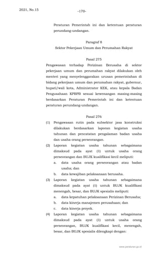 2021, No.15 -170-
Peraturan Pemerintah ini dan ketentuan peraturan
perundang-undangan.
Paragraf 8
Sektor Pekerjaan Umum dan Perumahan Rakyat
Pasal 275
Pengawasan terhadap Perizinan Berusaha di sektor
pekerjaan umum dan perumahan rakyat dilakukan oleh
menteri yang menyelenggarakan urusan pemerintahan di
bidang pekerjaan umum dan perumahan rakyat, gubernur,
bupati/wali kota, Administrator KEK, atau kepala Badan
Pengusahaan KPBPB sesuai kewenangan masing-masing
berdasarkan Peraturan Pemerintah ini dan ketentuan
peraturan perundang-undangan.
Pasal 276
(1) Pengawasan rutin pada subsektor jasa konstruksi
dilakukan berdasarkan laporan kegiatan usaha
tahunan dan pencatatan pengalaman badan usaha
dan usaha orang perseorangan.
(2) Laporan kegiatan usaha tahunan sebagaimana
dimaksud pada ayat (1) untuk usaha orang
perseorangan dan BUJK kualifikasi kecil meliputi:
a. data usaha orang perseorangan atau badan
usaha; dan
b. data kewajiban pelaksanaan berusaha.
(3) Laporan kegiatan usaha tahunan sebagaimana
dimaksud pada ayat (1) untuk BUJK kualifikasi
menengah, besar, dan BUJK spesialis meliputi:
a. data kepatuhan pelaksanaan Perizinan Berusaha;
b. data kinerja manajemen perusahaan; dan
c. data kinerja proyek.
(4) Laporan kegiatan usaha tahunan sebagaimana
dimaksud pada ayat (1) untuk usaha orang
perseorangan, BUJK kualifikasi kecil, menengah,
besar, dan BUJK spesialis dilengkapi dengan:
www.peraturan.go.id
 