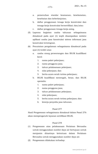 2021, No.15
-171-
a. pemenuhan standar keamanan, keselamatan,
kesehatan dan keberlanjutan;
b. daftar penggunaan tenaga kerja konstruksi dan
tenaga kerja konstruksi bersertifikat; dan/atau
c. daftar penggunaan tenaga kerja asing.
(5) Laporan kegiatan usaha tahunan sebagaimana
dimaksud pada ayat (1) wajib disampaikan melalui
aplikasi usaha jasa konstruksi sistem informasi jasa
konstruksi terintegrasi.
(6) Pencatatan pengalaman sebagaimana dimaksud pada
ayat (1) terdiri atas:
a. usaha orang perseorangan dan BUJK kualifikasi
kecil:
1. nama paket pekerjaan;
2. nama pengguna jasa;
3. tahun pelaksanaan pekerjaan;
4. nilai pekerjaan; dan
5. berita acara serah terima pekerjaan;
b. BUJK kualifikasi menengah, besar, dan BUJK
spesialis:
1. nama paket pekerjaan;
2. nama pengguna jasa;
3. tahun pelaksanaan pekerjaan;
4. nilai pekerjaan;
5. berita acara serah terima pekerjaan; dan
6. kinerja penyedia jasa tahunan.
Pasal 277
Hasil Pengawasan sebagaimana dimaksud dalam Pasal 276
akan mempengaruhi layanan sertifikasi BUJK.
Pasal 278
(1) Pengawasan atas pelaksanaan Perizinan Berusaha
untuk menggunakan sumber daya air bertujuan untuk
menjamin ditaatinya ketentuan dalam Perizinan
Berusaha untuk menggunakan sumber daya air.
(2) Pengawasan dilakukan terhadap:
www.peraturan.go.id
 