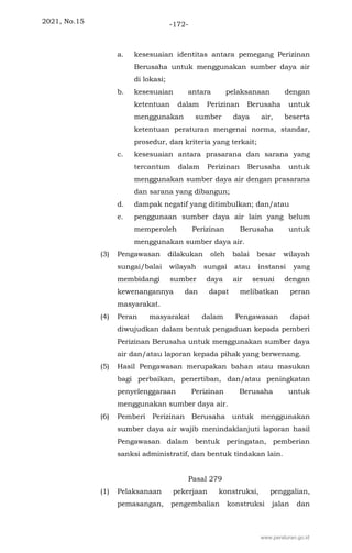 2021, No.15 -172-
a. kesesuaian identitas antara pemegang Perizinan
Berusaha untuk menggunakan sumber daya air
di lokasi;
b. kesesuaian antara pelaksanaan dengan
ketentuan dalam Perizinan Berusaha untuk
menggunakan sumber daya air, beserta
ketentuan peraturan mengenai norma, standar,
prosedur, dan kriteria yang terkait;
c. kesesuaian antara prasarana dan sarana yang
tercantum dalam Perizinan Berusaha untuk
menggunakan sumber daya air dengan prasarana
dan sarana yang dibangun;
d. dampak negatif yang ditimbulkan; dan/atau
e. penggunaan sumber daya air lain yang belum
memperoleh Perizinan Berusaha untuk
menggunakan sumber daya air.
(3) Pengawasan dilakukan oleh balai besar wilayah
sungai/balai wilayah sungai atau instansi yang
membidangi sumber daya air sesuai dengan
kewenangannya dan dapat melibatkan peran
masyarakat.
(4) Peran masyarakat dalam Pengawasan dapat
diwujudkan dalam bentuk pengaduan kepada pemberi
Perizinan Berusaha untuk menggunakan sumber daya
air dan/atau laporan kepada pihak yang berwenang.
(5) Hasil Pengawasan merupakan bahan atau masukan
bagi perbaikan, penertiban, dan/atau peningkatan
penyelenggaraan Perizinan Berusaha untuk
menggunakan sumber daya air.
(6) Pemberi Perizinan Berusaha untuk menggunakan
sumber daya air wajib menindaklanjuti laporan hasil
Pengawasan dalam bentuk peringatan, pemberian
sanksi administratif, dan bentuk tindakan lain.
Pasal 279
(1) Pelaksanaan pekerjaan konstruksi, penggalian,
pemasangan, pengembalian konstruksi jalan dan
www.peraturan.go.id
 
