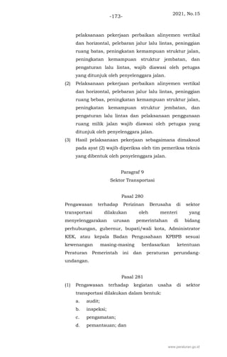 2021, No.15
-173-
pelaksanaan pekerjaan perbaikan alinyemen vertikal
dan horizontal, pelebaran jalur lalu lintas, peninggian
ruang batas, peningkatan kemampuan struktur jalan,
peningkatan kemampuan struktur jembatan, dan
pengaturan lalu lintas, wajib diawasi oleh petugas
yang ditunjuk oleh penyelenggara jalan.
(2) Pelaksanaan pekerjaan perbaikan alinyemen vertikal
dan horizontal, pelebaran jalur lalu lintas, peninggian
ruang bebas, peningkatan kemampuan struktur jalan,
peningkatan kemampuan struktur jembatan, dan
pengaturan lalu lintas dan pelaksanaan penggunaan
ruang milik jalan wajib diawasi oleh petugas yang
ditunjuk oleh penyelenggara jalan.
(3) Hasil pelaksanaan pekerjaan sebagaimana dimaksud
pada ayat (2) wajib diperiksa oleh tim pemeriksa teknis
yang dibentuk oleh penyelenggara jalan.
Paragraf 9
Sektor Transportasi
Pasal 280
Pengawasan terhadap Perizinan Berusaha di sektor
transportasi dilakukan oleh menteri yang
menyelenggarakan urusan pemerintahan di bidang
perhubungan, gubernur, bupati/wali kota, Administrator
KEK, atau kepala Badan Pengusahaan KPBPB sesuai
kewenangan masing-masing berdasarkan ketentuan
Peraturan Pemerintah ini dan peraturan perundang-
undangan.
Pasal 281
(1) Pengawasan terhadap kegiatan usaha di sektor
transportasi dilakukan dalam bentuk:
a. audit;
b. inspeksi;
c. pengamatan;
d. pemantauan; dan
www.peraturan.go.id
 
