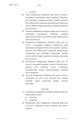2021, No.15 -174-
e. uji petik.
(2) Audit sebagaimana dimaksud pada ayat (1) huruf a
merupakan pemeriksaan yang terjadwal, sistematis,
dan mendalam terhadap prosedur, fasilitas, personel,
dan dokumentasi organisasi penyedia jasa transportasi
untuk melihat tingkat kepatuhan terhadap ketentuan
dan peraturan.
(3) Inspeksi sebagaimana dimaksud pada ayat (1) huruf b
merupakan pemeriksaan sederhana terhadap
pemenuhan standar suatu produk akhir objek tertentu
oleh penyedia jasa.
(4) Pengamatan sebagaimana dimaksud pada ayat (1)
huruf c merupakan kegiatan penelusuran yang
mendalam atas bagian tertentu dari prosedur, fasilitas,
personel, dan dokumentasi organisasi penyedia jasa
transportasi dan pemangku kepentingan lainnya
untuk melihat tingkat kepatuhan terhadap ketentuan
dan peraturan.
(5) Pemantauan sebagaimana dimaksud pada ayat (1)
huruf d merupakan kegiatan evaluasi terhadap data,
laporan, dan informasi untuk mengetahui
kecenderungan kinerja operasi/pelayanan penyedia
jasa transportasi.
(6) Uji petik sebagaimana dimaksud pada ayat (1) huruf e
merupakan uji coba secara tertutup atau terbuka
terhadap upaya kesesuaian dengan simulasi
percobaan.
Pasal 282
(1) Pengawasan sebagaimana dimaksud dalam Pasal 281
dilaksanakan secara:
a. rutin; dan
b. insidental.
(2) Pengawasan rutin sebagaimana dimaksud pada ayat
(1) huruf a dilakukan secara terjadwal dan teratur
meliputi:
www.peraturan.go.id
 