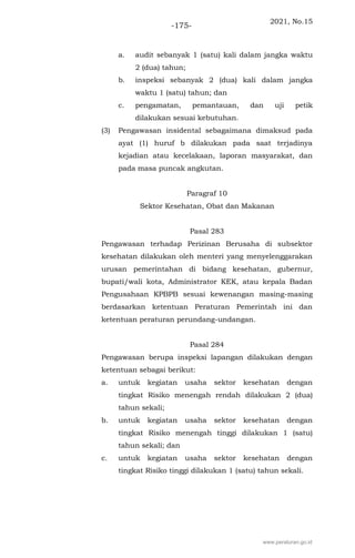 2021, No.15
-175-
a. audit sebanyak 1 (satu) kali dalam jangka waktu
2 (dua) tahun;
b. inspeksi sebanyak 2 (dua) kali dalam jangka
waktu 1 (satu) tahun; dan
c. pengamatan, pemantauan, dan uji petik
dilakukan sesuai kebutuhan.
(3) Pengawasan insidental sebagaimana dimaksud pada
ayat (1) huruf b dilakukan pada saat terjadinya
kejadian atau kecelakaan, laporan masyarakat, dan
pada masa puncak angkutan.
Paragraf 10
Sektor Kesehatan, Obat dan Makanan
Pasal 283
Pengawasan terhadap Perizinan Berusaha di subsektor
kesehatan dilakukan oleh menteri yang menyelenggarakan
urusan pemerintahan di bidang kesehatan, gubernur,
bupati/wali kota, Administrator KEK, atau kepala Badan
Pengusahaan KPBPB sesuai kewenangan masing-masing
berdasarkan ketentuan Peraturan Pemerintah ini dan
ketentuan peraturan perundang-undangan.
Pasal 284
Pengawasan berupa inspeksi lapangan dilakukan dengan
ketentuan sebagai berikut:
a. untuk kegiatan usaha sektor kesehatan dengan
tingkat Risiko menengah rendah dilakukan 2 (dua)
tahun sekali;
b. untuk kegiatan usaha sektor kesehatan dengan
tingkat Risiko menengah tinggi dilakukan 1 (satu)
tahun sekali; dan
c. untuk kegiatan usaha sektor kesehatan dengan
tingkat Risiko tinggi dilakukan 1 (satu) tahun sekali.
www.peraturan.go.id
 