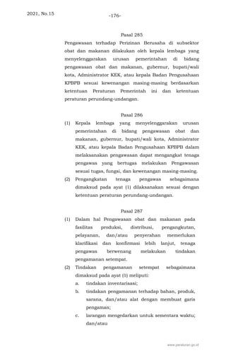 2021, No.15 -176-
Pasal 285
Pengawasan terhadap Perizinan Berusaha di subsektor
obat dan makanan dilakukan oleh kepala lembaga yang
menyelenggarakan urusan pemerintahan di bidang
pengawasan obat dan makanan, gubernur, bupati/wali
kota, Administrator KEK, atau kepala Badan Pengusahaan
KPBPB sesuai kewenangan masing-masing berdasarkan
ketentuan Peraturan Pemerintah ini dan ketentuan
peraturan perundang-undangan.
Pasal 286
(1) Kepala lembaga yang menyelenggarakan urusan
pemerintahan di bidang pengawasan obat dan
makanan, gubernur, bupati/wali kota, Administrator
KEK, atau kepala Badan Pengusahaan KPBPB dalam
melaksanakan pengawasan dapat mengangkat tenaga
pengawas yang bertugas melakukan Pengawasan
sesuai tugas, fungsi, dan kewenangan masing-masing.
(2) Pengangkatan tenaga pengawas sebagaimana
dimaksud pada ayat (1) dilaksanakan sesuai dengan
ketentuan peraturan perundang-undangan.
Pasal 287
(1) Dalam hal Pengawasan obat dan makanan pada
fasilitas produksi, distribusi, pengangkutan,
pelayanan, dan/atau penyerahan memerlukan
klarifikasi dan konfirmasi lebih lanjut, tenaga
pengawas berwenang melakukan tindakan
pengamanan setempat.
(2) Tindakan pengamanan setempat sebagaimana
dimaksud pada ayat (1) meliputi:
a. tindakan inventarisasi;
b. tindakan pengamanan terhadap bahan, produk,
sarana, dan/atau alat dengan membuat garis
pengaman;
c. larangan mengedarkan untuk sementara waktu;
dan/atau
www.peraturan.go.id
 