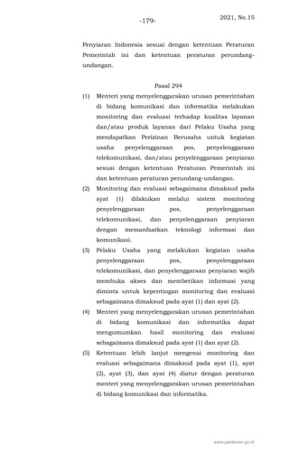 2021, No.15
-179-
Penyiaran Indonesia sesuai dengan ketentuan Peraturan
Pemerintah ini dan ketentuan peraturan perundang-
undangan.
Pasal 294
(1) Menteri yang menyelenggarakan urusan pemerintahan
di bidang komunikasi dan informatika melakukan
monitoring dan evaluasi terhadap kualitas layanan
dan/atau produk layanan dari Pelaku Usaha yang
mendapatkan Perizinan Berusaha untuk kegiatan
usaha penyelenggaraan pos, penyelenggaraan
telekomunikasi, dan/atau penyelenggaraan penyiaran
sesuai dengan ketentuan Peraturan Pemerintah ini
dan ketentuan peraturan perundang-undangan.
(2) Monitoring dan evaluasi sebagaimana dimaksud pada
ayat (1) dilakukan melalui sistem monitoring
penyelenggaraan pos, penyelenggaraan
telekomunikasi, dan penyelenggaraan penyiaran
dengan memanfaatkan teknologi informasi dan
komunikasi.
(3) Pelaku Usaha yang melakukan kegiatan usaha
penyelenggaraan pos, penyelenggaraan
telekomunikasi, dan penyelenggaraan penyiaran wajib
membuka akses dan memberikan informasi yang
diminta untuk kepentingan monitoring dan evaluasi
sebagaimana dimaksud pada ayat (1) dan ayat (2).
(4) Menteri yang menyelenggarakan urusan pemerintahan
di bidang komunikasi dan informatika dapat
mengumumkan hasil monitoring dan evaluasi
sebagaimana dimaksud pada ayat (1) dan ayat (2).
(5) Ketentuan lebih lanjut mengenai monitoring dan
evaluasi sebagaimana dimaksud pada ayat (1), ayat
(2), ayat (3), dan ayat (4) diatur dengan peraturan
menteri yang menyelenggarakan urusan pemerintahan
di bidang komunikasi dan informatika.
www.peraturan.go.id
 
