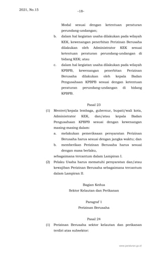 2021, No.15 -18-
Modal sesuai dengan ketentuan peraturan
perundang-undangan;
b. dalam hal kegiatan usaha dilakukan pada wilayah
KEK, kewenangan penerbitan Perizinan Berusaha
dilakukan oleh Administrator KEK sesuai
ketentuan peraturan perundang-undangan di
bidang KEK; atau
c. dalam hal kegiatan usaha dilakukan pada wilayah
KPBPB, kewenangan penerbitan Perizinan
Berusaha dilakukan oleh kepala Badan
Pengusahaan KPBPB sesuai dengan ketentuan
peraturan perundang-undangan di bidang
KPBPB.
Pasal 23
(1) Menteri/kepala lembaga, gubernur, bupati/wali kota,
Administrator KEK, dan/atau kepala Badan
Pengusahaan KPBPB sesuai dengan kewenangan
masing-masing dalam:
a. melakukan pemeriksaan persyaratan Perizinan
Berusaha harus sesuai dengan jangka waktu; dan
b. memberikan Perizinan Berusaha harus sesuai
dengan masa berlaku,
sebagaimana tercantum dalam Lampiran I.
(2) Pelaku Usaha harus mematuhi persyaratan dan/atau
kewajiban Perizinan Berusaha sebagaimana tercantum
dalam Lampiran II.
Bagian Kedua
Sektor Kelautan dan Perikanan
Paragraf 1
Perizinan Berusaha
Pasal 24
(1) Perizinan Berusaha sektor kelautan dan perikanan
terdiri atas subsektor:
www.peraturan.go.id
 