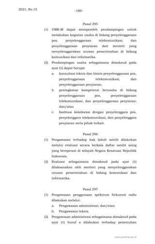 2021, No.15 -180-
Pasal 295
(1) UMK-M dapat memperoleh pendampingan untuk
melakukan kegiatan usaha di bidang penyelenggaraan
pos, penyelenggaraan telekomunikasi, dan
penyelenggaraan penyiaran dari menteri yang
menyelenggarakan urusan pemerintahan di bidang
komunikasi dan informatika.
(2) Pendampingan usaha sebagaimana dimaksud pada
ayat (1) dapat berupa:
a. konsultasi teknis dan bisnis penyelenggaraan pos,
penyelenggaraan telekomunikasi, dan
penyelenggaraan penyiaran;
b. peningkatan kompetensi berusaha di bidang
penyelenggaraan pos, penyelenggaraan
telekomunikasi, dan penyelenggaraan penyiaran;
dan/atau
c. fasilitasi kolaborasi dengan penyelenggara pos,
penyelenggara telekomunikasi, dan penyelenggara
penyiaran serta pihak terkait.
Pasal 296
(1) Pengawasan terhadap hak labuh satelit dilakukan
melalui evaluasi secara berkala daftar satelit asing
yang beroperasi di wilayah Negara Kesatuan Republik
Indonesia.
(2) Evaluasi sebagaimana dimaksud pada ayat (1)
dilaksanakan oleh menteri yang menyelenggarakan
urusan pemerintahan di bidang komunikasi dan
informatika.
Pasal 297
(1) Pengawasan penggunaan spektrum frekuensi radio
dilakukan melalui:
a. Pengawasan administrasi; dan/atau
b. Pengawasan teknis.
(2) Pengawasan administrasi sebagaimana dimaksud pada
ayat (1) huruf a dilakukan terhadap pemenuhan
www.peraturan.go.id
 