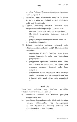 2021, No.15
-181-
kewajiban Perizinan Berusaha sebagaimana tercantum
dalam Lampiran II.
(3) Pengawasan teknis sebagaimana dimaksud pada ayat
(1) huruf b dilakukan melalui kegiatan monitoring
spektrum frekuensi radio.
(4) Kegiatan monitoring spektrum frekuensi radio
sebagaimana dimaksud pada ayat (3) terdiri dari:
a. observasi penggunaan spektrum frekuensi radio;
b. identifikasi penggunaan spektrum frekuensi
radio;
c. pengukuran parameter teknis stasiun radio; dan
d. inspeksi stasiun radio.
(5) Kegiatan monitoring spektrum frekuensi radio
sebagaimana dimaksud pada ayat (4) dilakukan untuk
memastikan:
a. penggunaan spektrum frekuensi radio sesuai
dengan Perizinan Berusaha atau persetujuan
yang diberikan;
b. penggunaan spektrum frekuensi radio tidak
menimbulkan gangguan yang merugikan pada
pengguna spektrum frekuensi radio lain;
dan/atau
c. penggunaan sinyal identifikasi atau identitas
stasiun radio pada setiap pemancaran spektrum
frekuensi radio untuk dinas radio komunikasi
tertentu.
Pasal 298
Pengawasan terhadap alat dan/atau perangkat
telekomunikasi dilaksanakan melalui:
a. pemeriksaan sertifikat alat dan/atau perangkat
telekomunikasi; dan
b. pemeriksaan kesesuaian standar teknis alat dan/atau
perangkat telekomunikasi yang diperdagangkan
dan/atau dipergunakan terhadap sertifikat alat
dan/atau perangkat telekomunikasi.
www.peraturan.go.id
 