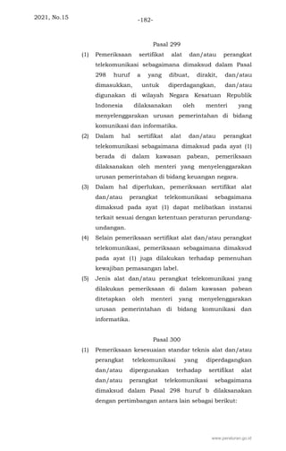 2021, No.15 -182-
Pasal 299
(1) Pemeriksaan sertifikat alat dan/atau perangkat
telekomunikasi sebagaimana dimaksud dalam Pasal
298 huruf a yang dibuat, dirakit, dan/atau
dimasukkan, untuk diperdagangkan, dan/atau
digunakan di wilayah Negara Kesatuan Republik
Indonesia dilaksanakan oleh menteri yang
menyelenggarakan urusan pemerintahan di bidang
komunikasi dan informatika.
(2) Dalam hal sertifikat alat dan/atau perangkat
telekomunikasi sebagaimana dimaksud pada ayat (1)
berada di dalam kawasan pabean, pemeriksaan
dilaksanakan oleh menteri yang menyelenggarakan
urusan pemerintahan di bidang keuangan negara.
(3) Dalam hal diperlukan, pemeriksaan sertifikat alat
dan/atau perangkat telekomunikasi sebagaimana
dimaksud pada ayat (1) dapat melibatkan instansi
terkait sesuai dengan ketentuan peraturan perundang-
undangan.
(4) Selain pemeriksaan sertifikat alat dan/atau perangkat
telekomunikasi, pemeriksaan sebagaimana dimaksud
pada ayat (1) juga dilakukan terhadap pemenuhan
kewajiban pemasangan label.
(5) Jenis alat dan/atau perangkat telekomunikasi yang
dilakukan pemeriksaan di dalam kawasan pabean
ditetapkan oleh menteri yang menyelenggarakan
urusan pemerintahan di bidang komunikasi dan
informatika.
Pasal 300
(1) Pemeriksaan kesesuaian standar teknis alat dan/atau
perangkat telekomunikasi yang diperdagangkan
dan/atau dipergunakan terhadap sertifikat alat
dan/atau perangkat telekomunikasi sebagaimana
dimaksud dalam Pasal 298 huruf b dilaksanakan
dengan pertimbangan antara lain sebagai berikut:
www.peraturan.go.id
 